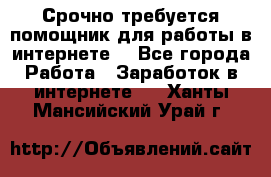 Срочно требуется помощник для работы в интернете. - Все города Работа » Заработок в интернете   . Ханты-Мансийский,Урай г.